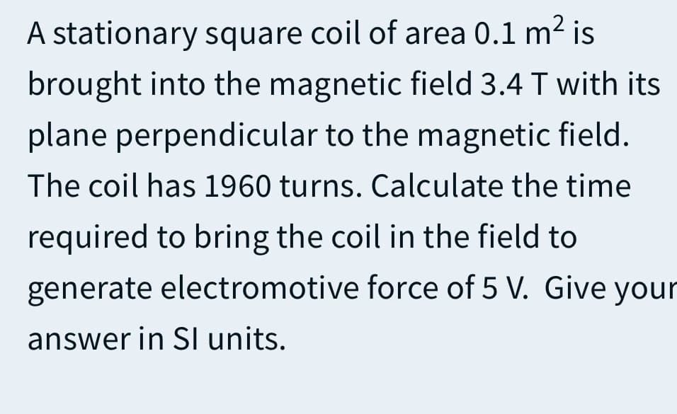 A stationary square coil of area 0.1 m² is
brought into the magnetic field 3.4 T with its
plane perpendicular to the magnetic field.
The coil has 1960 turns. Calculate the time
required to bring the coil in the field to
generate electromotive force of 5 V. Give your
answer in SI units.
