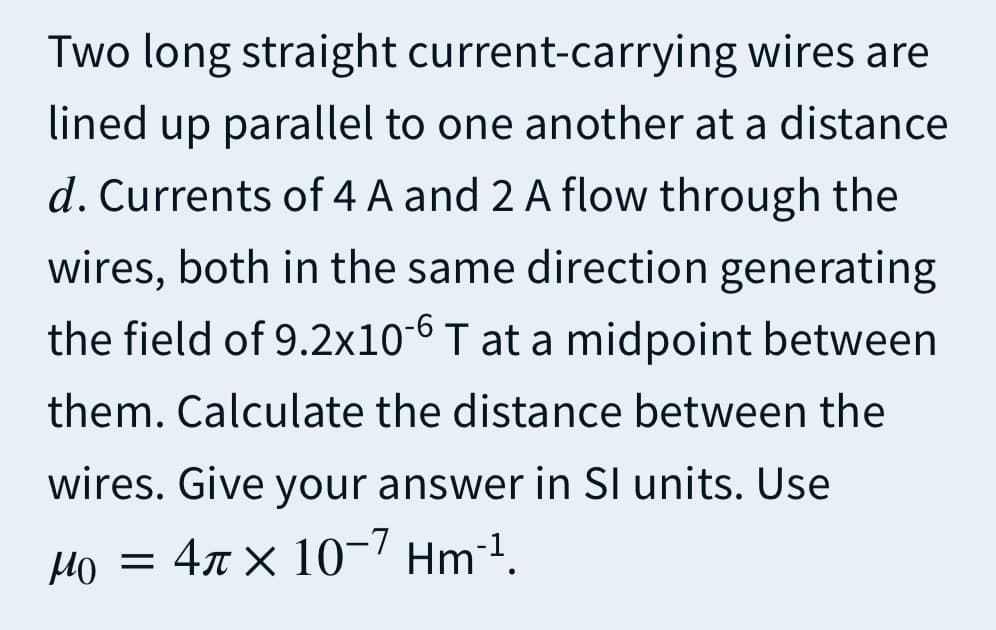 Two long straight current-carrying wires are
lined up parallel to one another at a distance
d. Currents of 4 A and 2 A flow through the
wires, both in the same direction generating
the field of 9.2x10-6 T at a midpoint between
them. Calculate the distance between the
wires. Give your answer in SI units. Use
Ho = 4x × 10-7 Hm²1.
