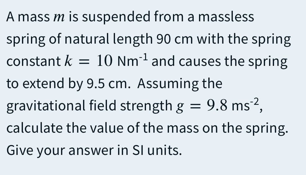 A mass m is suspended from a massless
spring of natural length 90 cm with the spring
10 Nm and causes the spring
constant k
to extend by 9.5 cm. Assuming the
9.8 ms²,
gravitational field strength g =
calculate the value of the mass on the spring.
Give your answer in SI units.
