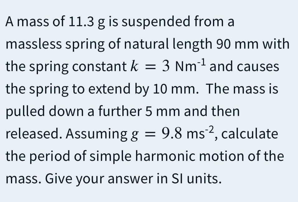A mass of 11.3 g is suspended from a
massless spring of natural length 90 mm with
the spring constant k = 3 Nm and causes
the spring to extend by 10 mm. The mass is
pulled down a further 5 mm and then
released. Assuming g = 9.8 ms 2, calculate
the period of simple harmonic motion of the
mass. Give your answer in SI units.
