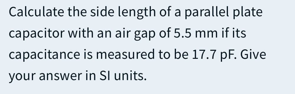 Calculate the side length of a parallel plate
capacitor with an air gap of 5.5 mm if its
capacitance is measured to be 17.7 pF. Give
your answer in SI units.
