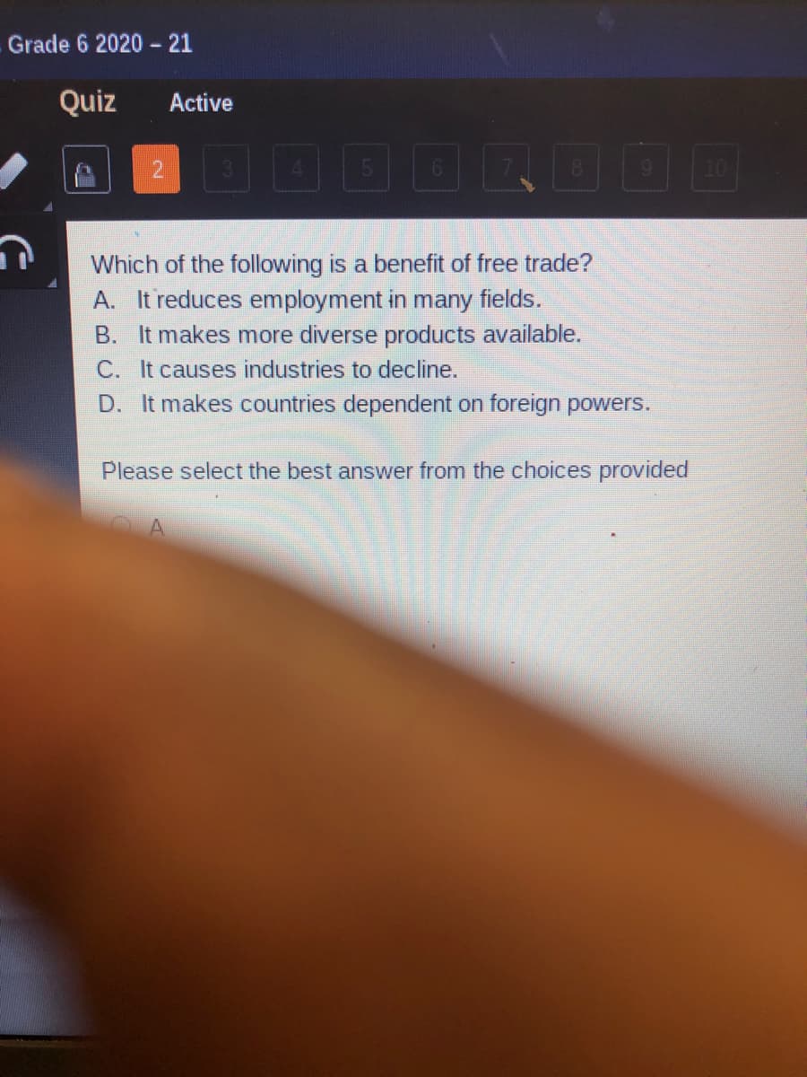Grade 6 2020 - 21
Quiz
Active
2.
10
AO
Which of the following is a benefit of free trade?
A. It reduces employment in many fields.
B. It makes more diverse products available.
C. It causes industries to decline.
D. It makes countries dependent on foreign powers.
Please select the best answer from the choices provided
A
