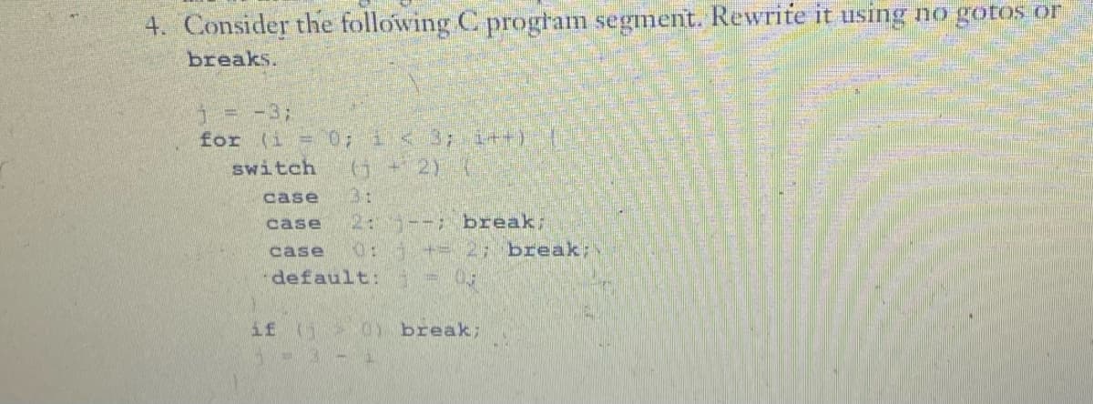 4. Consider the following C program segment. Rewrite it using no gotos or
breaks.
5 = −3;
for (i = 0; 1 < 3; 1++).
switch (3 + 2) {
case
3:
case 2: --; break;
case 0:- += 2; break;
default: 1
if (i > 0 break;
|- 3 - 1