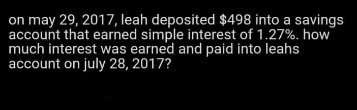 on may 29, 2017, leah deposited $498 into a savings
account that earned simple interest of 1.27%. how
much interest was earned and paid into leahs
account on july 28, 2017?
