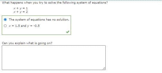 What happens when you try to solve the following system of equations?
x+ y = 1
x+ y = 2
The system of equations has no solution.
O x = 1.5 and y = -0.5
Can you explain vhat is going on?
