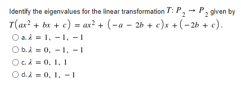 Identify the eigenvalues for the linear transformation T: P, → P, given by
T(ax? + bx + c) = ax? + (-a – 2b + c)x +(- 2b + c).
Оа.2 %3D 1, — 1, — 1
O b. 1 = 0, – 1, – 1
Oc. À = 0, 1, 1
O d. 2 = 0, 1, - 1
