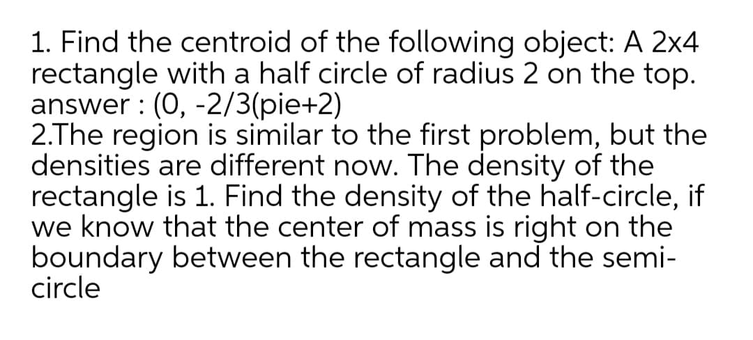 2.The region is similar to the first problem, but the
densities are different now. The density of the
rectangle is 1. Find the density of the half-circle, if
we know that the center of mass is right on the
boundary between the rectangle and the semi-
circle
