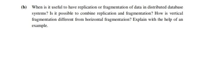 (b) When is it useful to have replication or fragmentation of data in distributed database
systems? Is it possible to combine replication and fragmentation? How is vertical
fragmentation different from horizontal fragmentation? Explain with the help of an
example.
