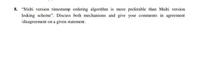 8. "Multi version timestamp ordering algorithm is more preferable than Multi version
locking scheme". Discuss both mechanisms and give your comments in agreement
/disagreement on a given statement.

