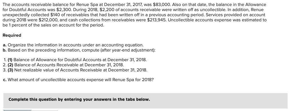 The accounts receivable balance for Renue Spa at December 31, 2017, was $83,000. Also on that date, the balance in the Allowance
for Doubtful Accounts was $2,300. During 2018, $2,200 of accounts receivable were written off as uncollectible. In addition, Renue
unexpectedly collected $140 of receivables that had been written off in a previous accounting period. Services provided on account
during 2018 were $212,000, and cash collections from receivables were $213,945. Uncollectible accounts expense was estimated to
be 1 percent of the sales on account for the period.
Required
a. Organize the information in accounts under an accounting equation.
b. Based on the preceding information, compute (after year-end adjustment):
1. (1) Balance of Allowance for Doubtful Accounts at December 31, 2018.
2. (2) Balance of Accounts Receivable at December 31, 2018.
3. (3) Net realizable value of Accounts Receivable at December 31, 2018.
c. What amount of uncollectible accounts expense will Renue Spa for 2018?
Complete this question by entering your answers in the tabs below.
