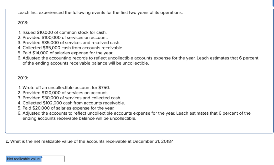Leach Inc. experienced the following events for the first two years of its operations:
2018:
1. Issued $10,000 of common stock for cash.
2. Provided $100,000 of services on account.
3. Provided $35,000 of services and received cash.
4. Collected $65,000 cash from accounts receivable.
5. Paid $14,000 of salaries expense for the year.
6. Adjusted the accounting records to reflect uncollectible accounts expense for the year. Leach estimates that 6 percent
of the ending accounts receivable balance will be uncollectible.
2019:
1. Wrote off an uncollectible account for $750.
2. Provided $120,000 of services on account.
3. Provided $30,000 of services and collected cash.
4. Collected $102,000 cash from accounts receivable.
5. Paid $20,000 of salaries expense for the year.
6. Adjusted the accounts to reflect uncollectible accounts expense for the year. Leach estimates that 6 percent of the
ending accounts receivable balance will be uncollectible.
c. What is the net realizable value of the accounts receivable at December 31, 2018?
Net realizable value
