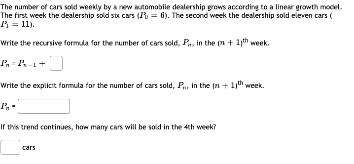 The number of cars sold weekly by a new automobile dealership grows according to a linear growth model.
The first week the dealership sold six cars (Po = 6). The second week the dealership sold eleven cars (
P = 11).
Write the recursive formula for the number of cars sold, Pn, in the (n + 1)th week.
Р, - Ра-1 +
Write the explicit formula for the number of cars sold, Pn, in the (n + 1)th week.
Pn *
If this trend continues, how many cars will be sold in the 4th week?
cars
