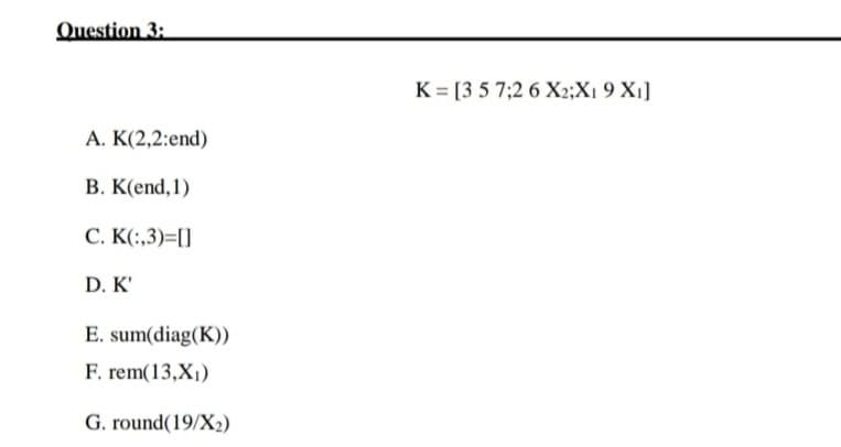Question 3:
K = [3 5 7;2 6 X2;X1 9 X1]
A. K(2,2:end)
B. K(end,1)
C. K(:,3)=[]
D. K'
E. sum(diag(K))
F. rem(13,X1)
G. round(19/X2)
