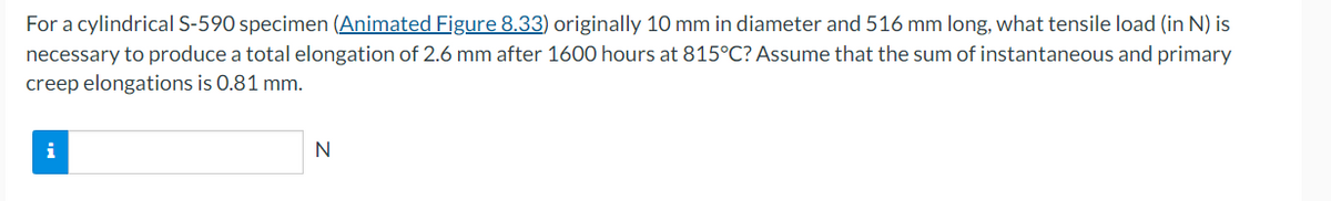 For a cylindrical S-590 specimen (Animated Figure 8.33) originally 10 mm in diameter and 516 mm long, what tensile load (in N) is
necessary to produce a total elongation of 2.6 mm after 1600 hours at 815°C? Assume that the sum of instantaneous and primary
creep elongations is 0.81 mm.
i
N