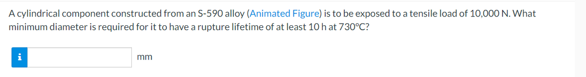 A cylindrical component constructed from an S-590 alloy (Animated Figure) is to be exposed to a tensile load of 10,000 N. What
minimum diameter is required for it to have a rupture lifetime of at least 10 h at 730°C?
i
mm