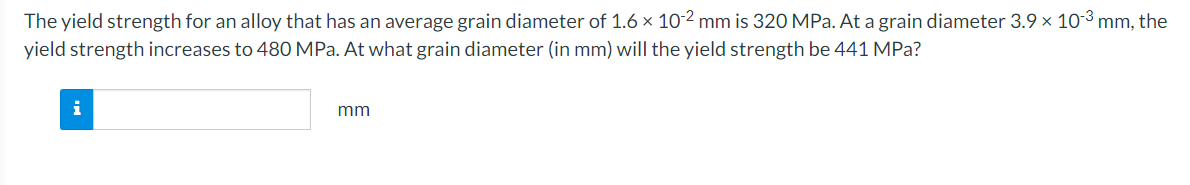 The yield strength for an alloy that has an average grain diameter of 1.6 × 10-2 mm is 320 MPa. At a grain diameter 3.9 × 10-3³ mm, the
yield strength increases to 480 MPa. At what grain diameter (in mm) will the yield strength be 441 MPa?
i
mm