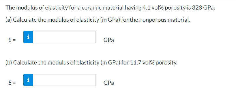 The modulus of elasticity for a ceramic material having 4.1 vol% porosity is 323 GPa.
(a) Calculate the modulus of elasticity (in GPa) for the nonporous material.
E =
i
E =
(b) Calculate the modulus of elasticity (in GPa) for 11.7 vol% porosity.
GPa
i
GPa