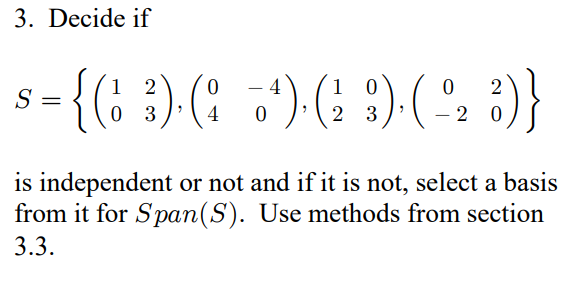 3. Decide if
S
2
0
4
1 0
0
-
=
{(1 ³)· (;_*)· (² :)· ( -º2 3)}
0
3
4 0
2
3
is independent or not and if it is not, select a basis
from it for Span(S). Use methods from section
3.3.