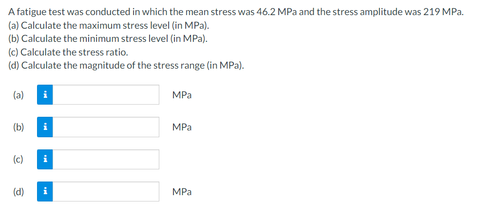 A fatigue test was conducted in which the mean stress was 46.2 MPa and the stress amplitude was 219 MPa.
(a) Calculate the maximum stress level (in MPa).
(b) Calculate the minimum stress level (in MPa).
(c) Calculate the stress ratio.
(d) Calculate the magnitude of the stress range (in MPa).
(a) i
(b)
(c)
(d)
i
i
i
MPa
MPa
MPa