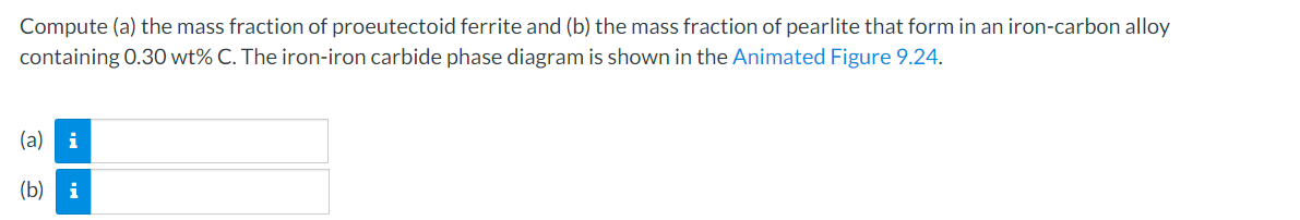 Compute (a) the mass fraction of proeutectoid ferrite and (b) the mass fraction of pearlite that form in an iron-carbon alloy
containing 0.30 wt% C. The iron-iron carbide phase diagram is shown in the Animated Figure 9.24.
(a) i
(b) i