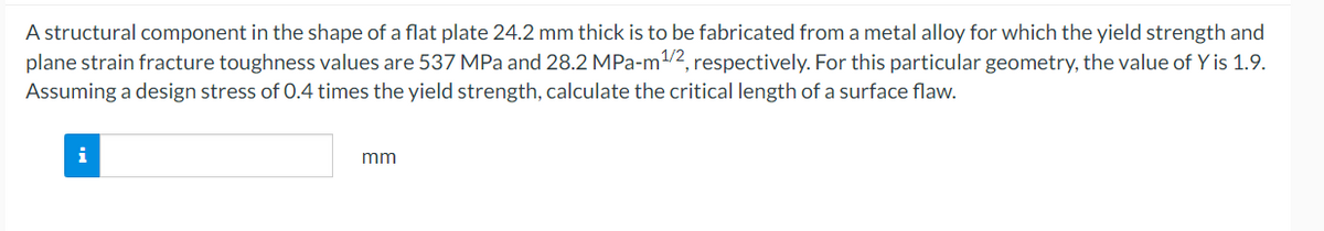 A structural component in the shape of a flat plate 24.2 mm thick is to be fabricated from a metal alloy for which the yield strength and
plane strain fracture toughness values are 537 MPa and 28.2 MPa-m¹/2, respectively. For this particular geometry, the value of Y is 1.9.
Assuming a design stress of 0.4 times the yield strength, calculate the critical length of a surface flaw.
i
mm