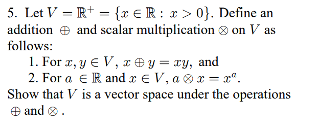 5. Let V = R+ = {x € R : x > 0}. Define an
and scalar multiplication on V as
addition
follows:
1. For x, y € V, x ⇒ y = xy, and
2. For a ER and x EV, ax = xª.
Show that V is a vector space under the operations
and > .