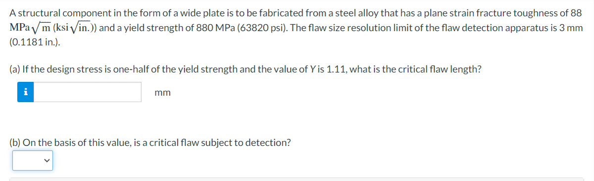 A structural component in the form of a wide plate is to be fabricated from a steel alloy that has a plane strain fracture toughness of 88
MPam (ksi √/in.)) and a yield strength of 880 MPa (63820 psi). The flaw size resolution limit of the flaw detection apparatus is 3 mm
(0.1181 in.).
(a) If the design stress is one-half of the yield strength and the value of Y is 1.11, what is the critical flaw length?
i
mm
(b) On the basis of this value, is a critical flaw subject to detection?
