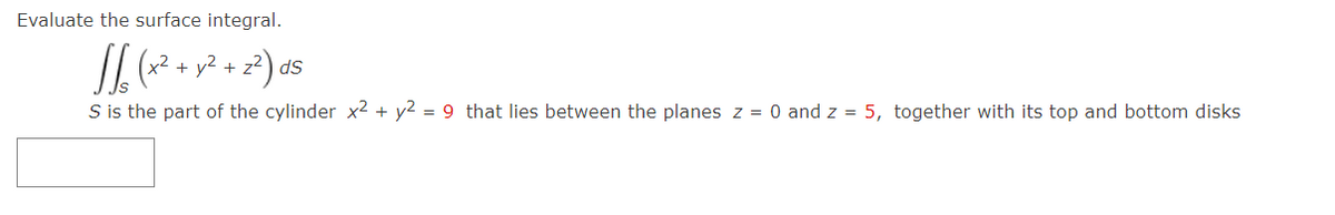 Evaluate the surface integral.
+
S is the part of the cylinder x² + y2 = 9 that lies between the planes z = 0 and z = 5, together with its top and bottom disks
