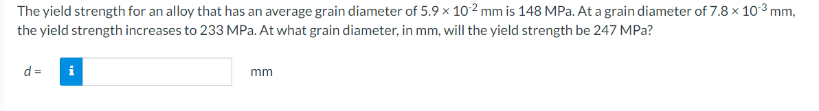 The
yield strength for an alloy that has an average grain diameter of 5.9 x 10-2 mm is 148 MPa. At a grain diameter of 7.8 × 10-³ mm,
the yield strength increases to 233 MPa. At what grain diameter, in mm, will the yield strength be 247 MPa?
d = i
mm