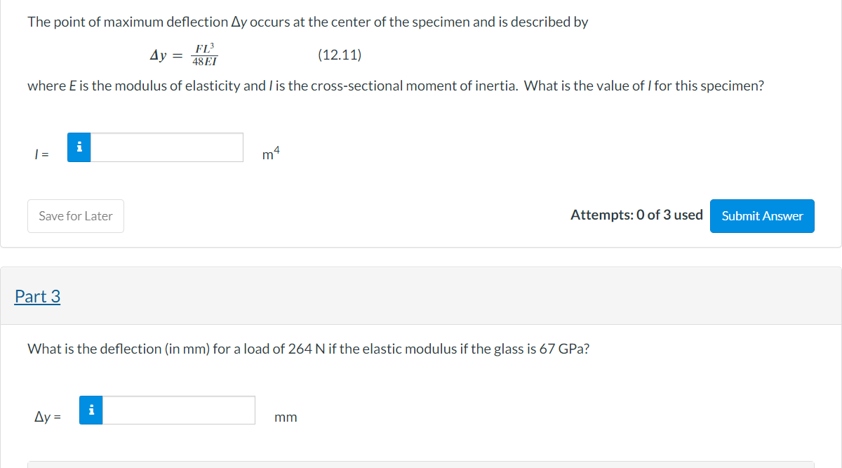 The point of maximum deflection Ay occurs at the center of the specimen and is described by
FL³
48 EI
(12.11)
where E is the modulus of elasticity and I is the cross-sectional moment of inertia. What is the value of I for this specimen?
1 =
Save for Later
Part 3
Ay =
Ay =
i
m4
What is the deflection (in mm) for a load of 264 N if the elastic modulus if the glass is 67 GPa?
Attempts: 0 of 3 used
mm
Submit Answer