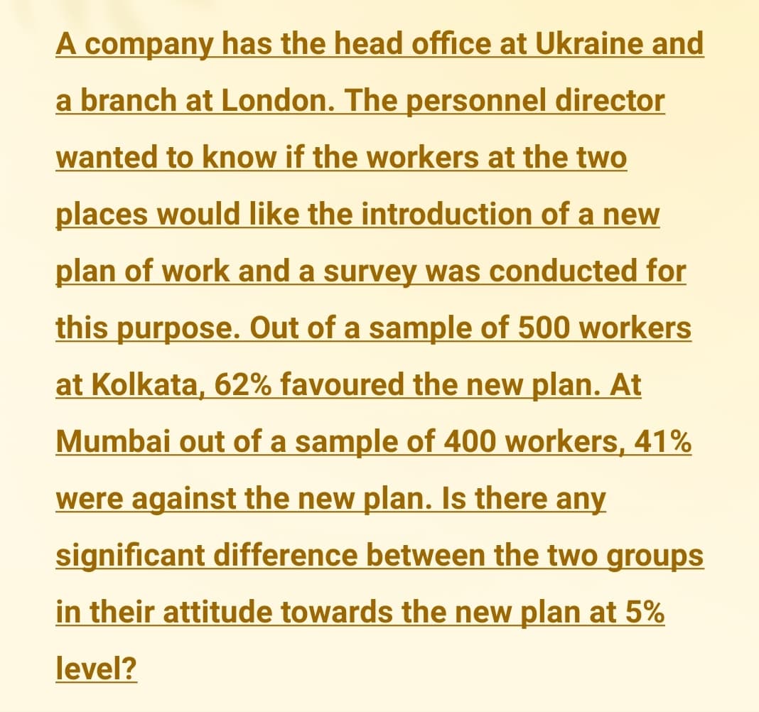 A company has the head office at Ukraine and
a branch at London. The personnel director
wanted to know if the workers at the two
places would like the introduction of a new
plan of work and a survey was conducted for
this purpose. Out of a sample of 500 workers
at Kolkata, 62% favoured the new plan. At
Mumbai out of a sample of 400 workers, 41%
were against the new plan. Is there any
significant difference between the two groups
in their attitude towards the new plan at 5%
level?
