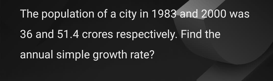 The population of a city in 1983 and 2000 was
36 and 51.4 crores respectively. Find the
annual simple growth rate?
