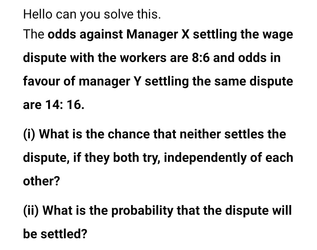 Hello can you solve this.
The odds against Manager X settling the wage
dispute with the workers are 8:6 and odds in
favour of manager Y settling the same dispute
are 14: 16.
(i) What is the chance that neither settles the
dispute, if they both try, independently of each
other?
(ii) What is the probability that the dispute will
be settled?
