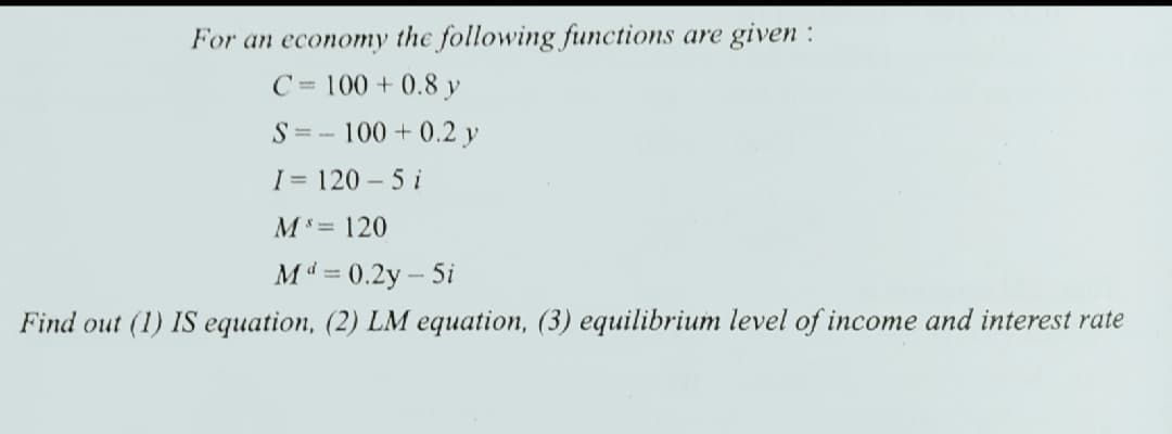 For an economy the following functions are given :
C= 100 + 0.8 y
S= -
100 + 0.2 y
I = 120 - 5 i
M= 120
Md = 0.2y - 5i
Find out (1) IS equation, (2) LM equation, (3) equilibrium level of income and interest rate
