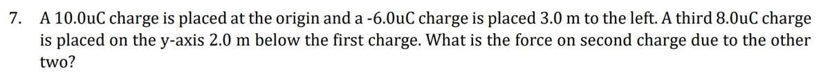 7.
A 10.0uC charge is placed at the origin and a -6.0uC charge is placed 3.0 m to the left. A third 8.0uC charge
is placed on the y-axis 2.0 m below the first charge. What is the force on second charge due to the other
two?