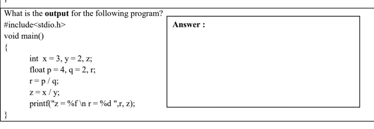 What is the output for the following program?
#include<stdio.h>
Answer :
void main()
{
int x = 3, y = 2, z;
float p = 4, q = 2, r;
r=p/q;
z=x/ y;
printf("z = %f \n r= %d ",r, z);
%3D
