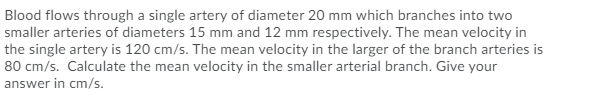 Blood flows through a single artery of diameter 20 mm which branches into two
smaller arteries of diameters 15 mm and 12 mm respectively. The mean velocity in
the single artery is 120 cm/s. The mean velocity in the larger of the branch arteries is
80 cm/s. Calculate the mean velocity in the smaller arterial branch. Give your
answer in cm/s.
