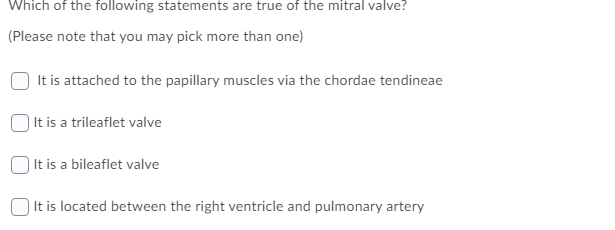 Which of the following statements are true of the mitral valve?
(Please note that you may pick more than one)
It is attached to the papillary muscles via the chordae tendineae
) It is a trileaflet valve
It is a bileaflet valve
O It is located between the right ventricle and pulmonary artery
