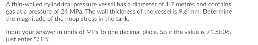 A thin-walled cylindrical pressure vessel has a diameter of 1.7 metres and contains
gas at a pressure of 24 MPa. The wall thickness of the vessel is 9.6 mm. Determine
the magnitude of the hoop stress in the tank.
Input your answer in units of MPa to one decimal place. So if the value is 71.5E06,
just enter "71.5".
