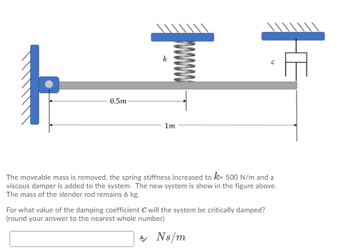 k
0.5m-
1m
The moveable mass is removed, the spring stiffness increased to k= 500 N/m and a
viscous damper is added to the system. The new system is show in the figure above.
The mass of the slender rod remains 6 kg.
For what value of the damping coefficient C will the system be critically damped?
(round your answer to the nearest whole number)
A Ns/m
