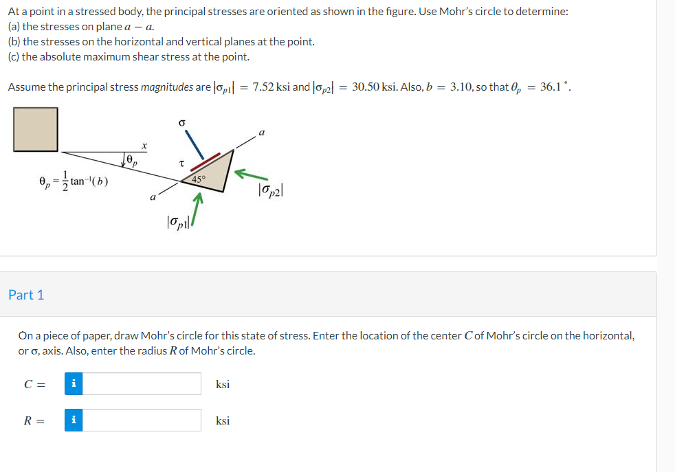 At a point in a stressed body, the principal stresses are oriented as shown in the figure. Use Mohr's circle to determine:
(a) the stresses on plane a – a.
(b) the stresses on the horizontal and vertical planes at the point.
(c) the absolute maximum shear stress at the point.
Assume the principal stress magnitudes are lopi| = 7.52 ksi and Jop2| = 30.50 ksi. Also, b = 3.10, so that 0, = 36.1 °.
0, = tan-(b)
45°
a
Part 1
On a piece of paper, draw Mohr's circle for this state of stress. Enter the location of the center Cof Mohr's circle on the horizontal,
or o, axis. Also, enter the radius Rof Mohr's circle.
C =
i
ksi
R =
i
ksi
