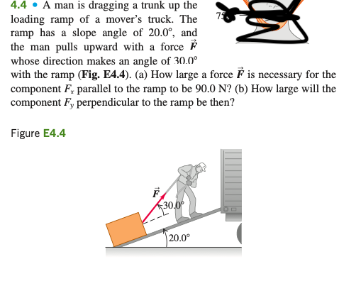 4.4 • A man is dragging a trunk up the
73
loading ramp of a mover's truck. The
ramp has a slope angle of 20.0°, and
the man pulls upward with a force F
whose direction makes an angle of 30.0°
with the ramp (Fig. E4.4). (a) How large a force F is necessary for the
component F, parallel to the ramp to be 90.0 N? (b) How large will the
component F, perpendicular to the ramp be then?
Figure E4.4
F
30.0
20.0°
