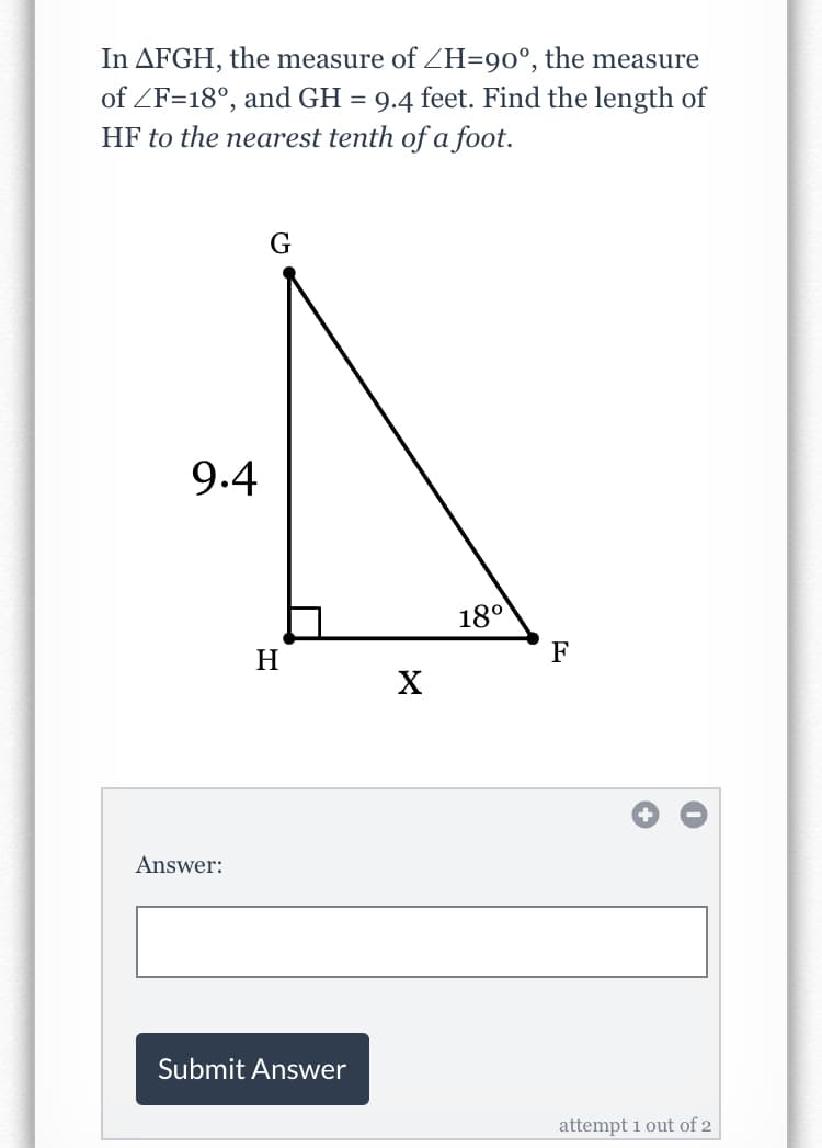 In AFGH, the measure of ZH=90°, the measure
of ZF=18°, and GH = 9.4 feet. Find the length of
HF to the nearest tenth of a foot.
G
9.4
18°
H
F
X
Answer:
Submit Answer
attempt 1 out of 2
