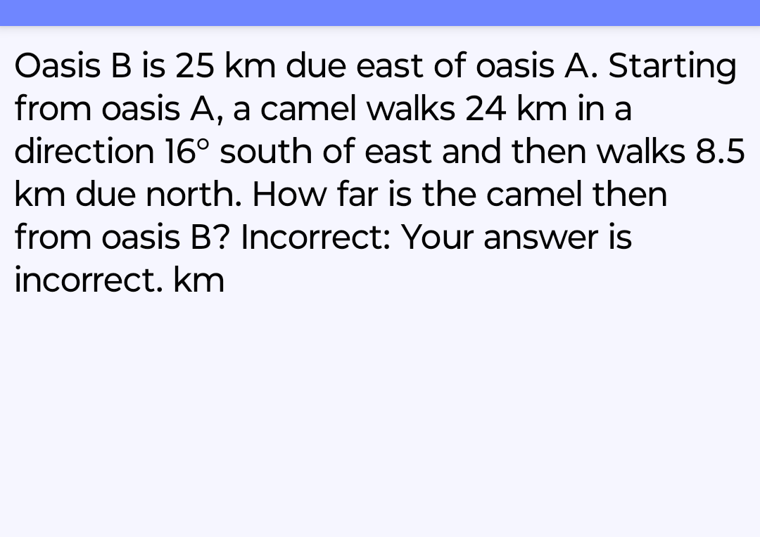 Oasis B is 25 km due east of oasis A. Starting
from oasis A, a camel walks 24 km in a
direction 16° south of east and then walks 8.5
km due north. How far is the camel then
from oasis B? Incorrect: Your answer is
incorrect. km