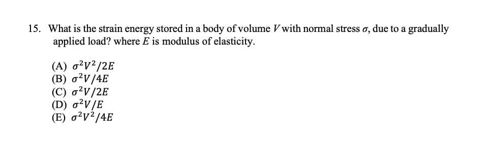 15. What is the strain energy stored in a body of volume V with normal stress o, due to a gradually
applied load? where E is modulus of elasticity.
(A) 0²V²/2E
(B) o²V/4E
(C) o²V/2E
(D) o²V/E
(E) 0²V²/4E