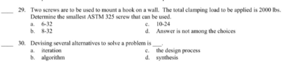 29. Two screws are to be used to mount a hook on a wall. The total clamping load to be applied is 2000 lbs.
Determine the smallest ASTM 325 screw that can be used.
с. 10-24
d. Answer is not among the choices
а. 6-32
b. 8-32
30. Devising several alternatives to solve a problem is
the design process
d. synthesis
a.
iteration
с.
b. algorithm
