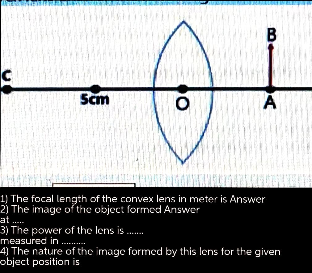 B
Scm
A
1) The focal length of the convex lens in meter is Answer
2) The image of the object formed Answer
at ..
-...
3) The power of the lens is
measured in
4) The nature of the image formed by this lens for the given
object position is
