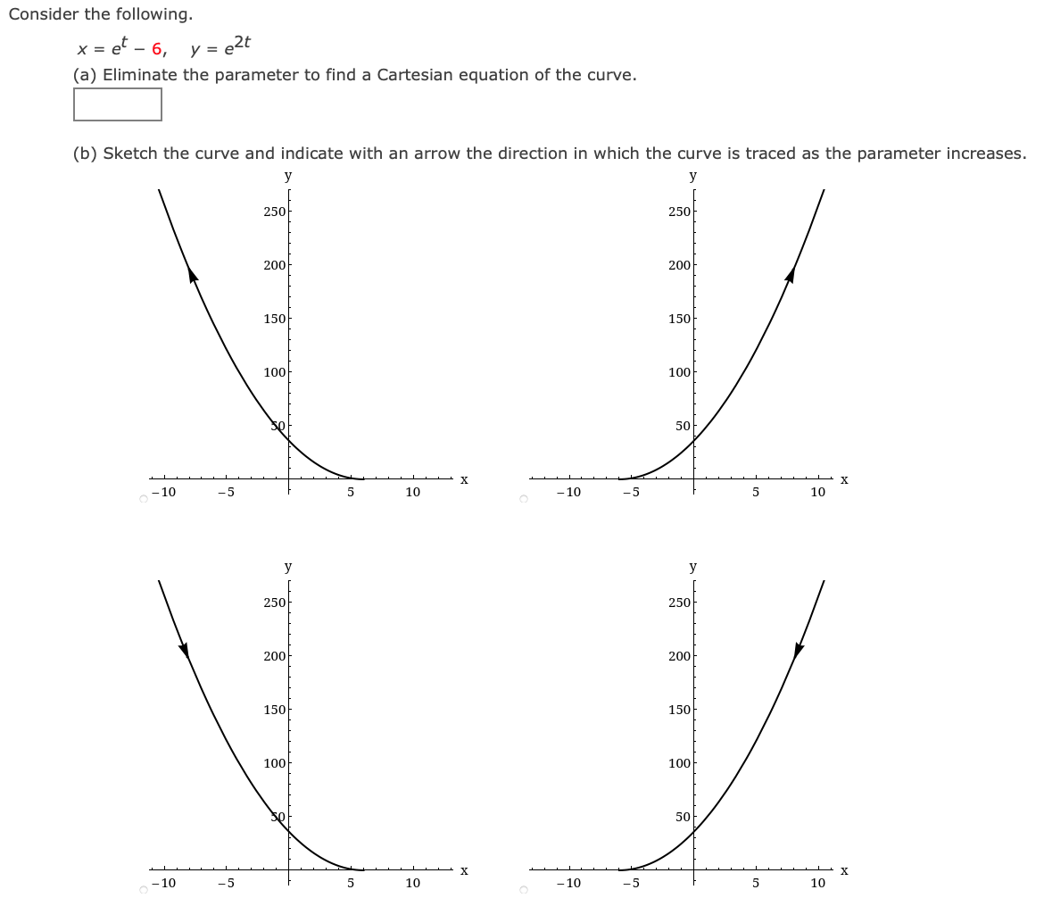 Consider the following.
x = e – 6, y = e2t
(a) Eliminate the parameter to find a Cartesian equation of the curve.
(b) Sketch the curve and indicate with an arrow the direction in which the curve is traced as the parameter increases.
y
y
250
250
200
200
150
150
100
100
50
X
- 10
-5
10
-10
-5
10
y
250
250
200
200
150
150
100
100
50
X
10
-5
10
- 10
-5
10
