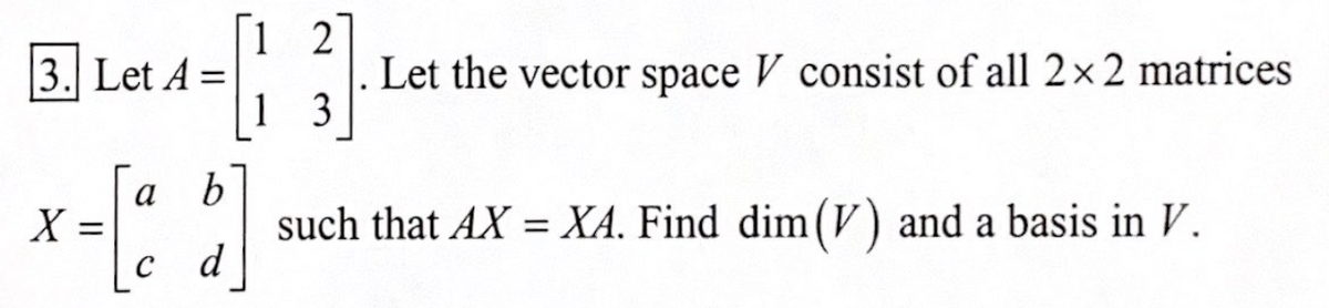 B
2
Let the vector space V consist of all 2×2 matrices
1 3
3. Let A =
a b
X =
с d
such that AX = XA, Find dim(V) and a basis in V.
%3|
