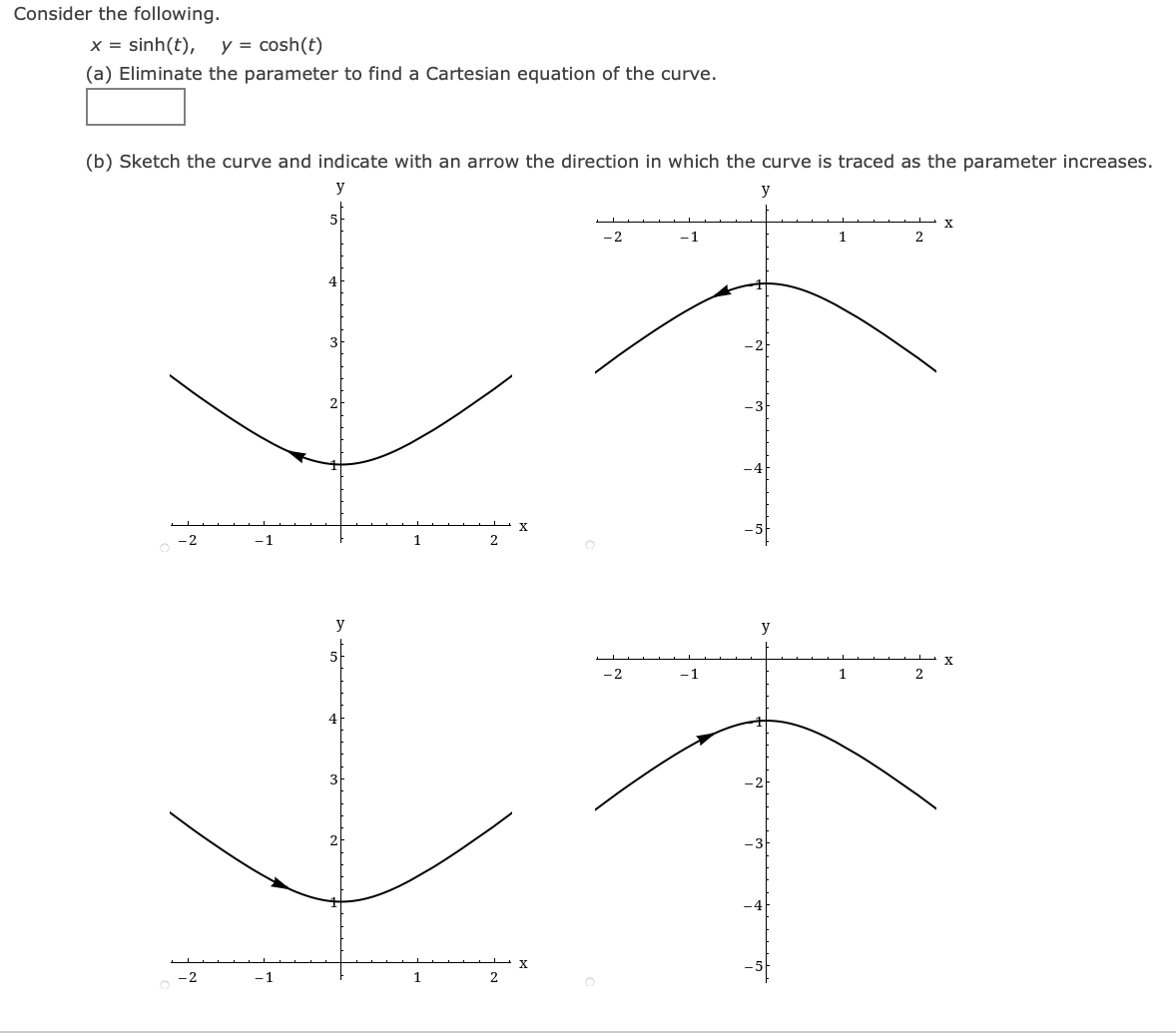 Consider the following.
x = sinh(t),
y = cosh(t)
(a) Eliminate the parameter to find a Cartesian equation of the curve.
(b) Sketch the curve and indicate with an arrow the direction in which the curve is traced as the parameter increases.
y
y
-2
-1
1
2
- 3
-1
2
y
y
-2
-1
4
-1
1
2
